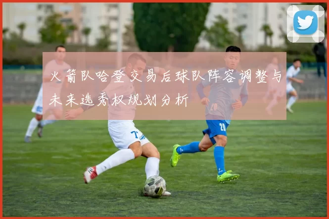 火箭队哈登交易后球队阵容调整与未来选秀权规划分析