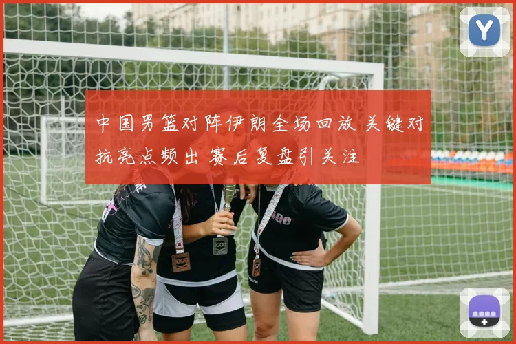 中国男篮对阵伊朗全场回放 关键对抗亮点频出 赛后复盘引关注