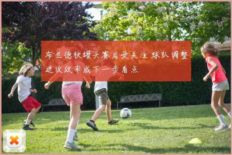 布兰德软罐头赛后受关注 球队调整进攻效率成下一步看点