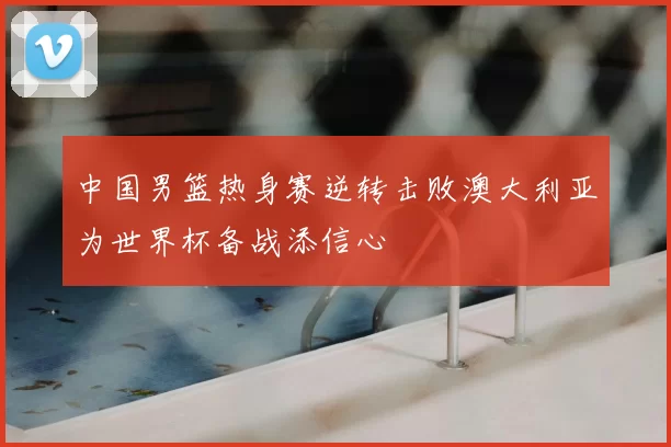 中国男篮热身赛逆转击败澳大利亚为世界杯备战添信心