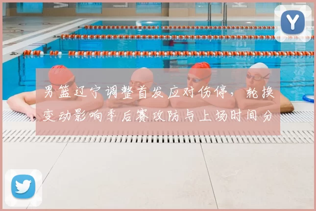 男篮辽宁调整首发应对伤停，轮换变动影响季后赛攻防与上场时间分配