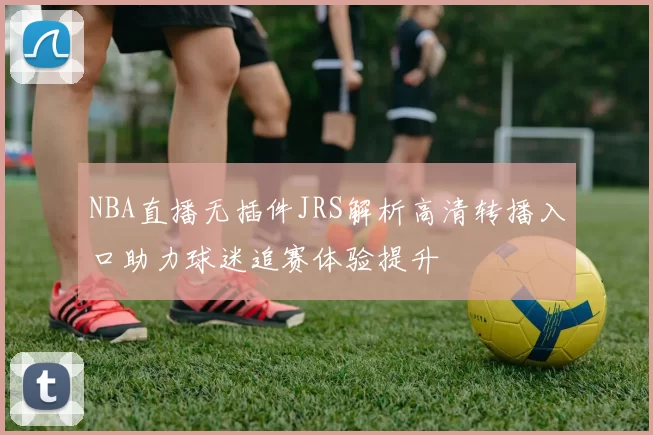 NBA直播无插件JRS解析高清转播入口助力球迷追赛体验提升