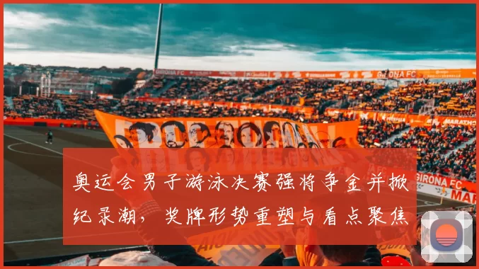 奥运会男子游泳决赛强将争金并掀纪录潮，奖牌形势重塑与看点聚焦