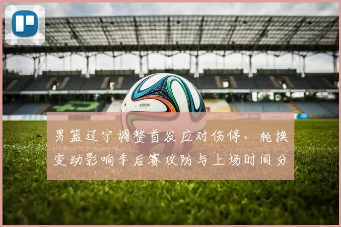 男篮辽宁调整首发应对伤停，轮换变动影响季后赛攻防与上场时间分配