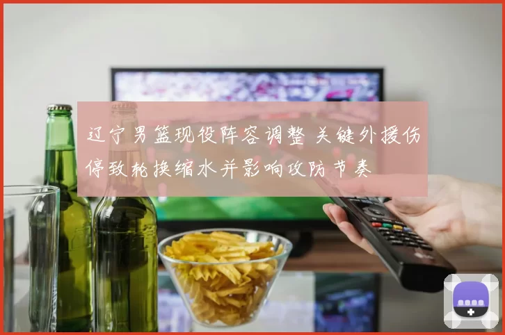 辽宁男篮现役阵容调整 关键外援伤停致轮换缩水并影响攻防节奏