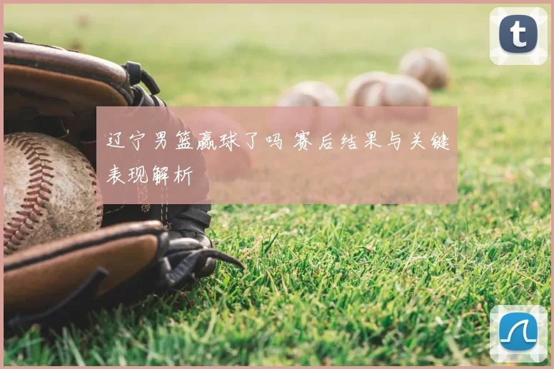 辽宁男篮赢球了吗 赛后结果与关键表现解析
