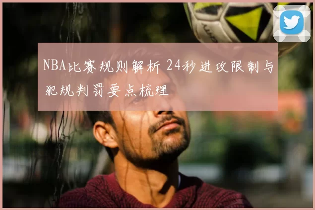 NBA比赛规则解析 24秒进攻限制与犯规判罚要点梳理
