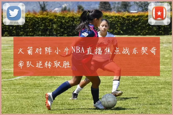 火箭对阵小牛NBA直播焦点战东契奇率队逆转取胜