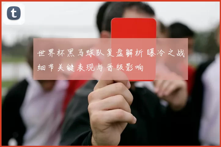 世界杯黑马球队复盘解析 曝冷之战细节关键表现与晋级影响