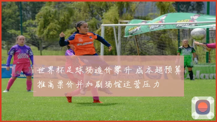 世界杯足球场造价攀升 成本超预算推高票价并加剧场馆运营压力