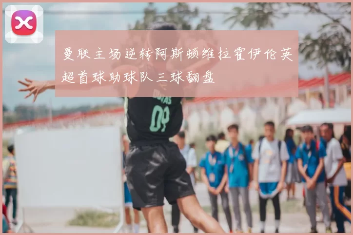 曼联主场逆转阿斯顿维拉霍伊伦英超首球助球队三球翻盘