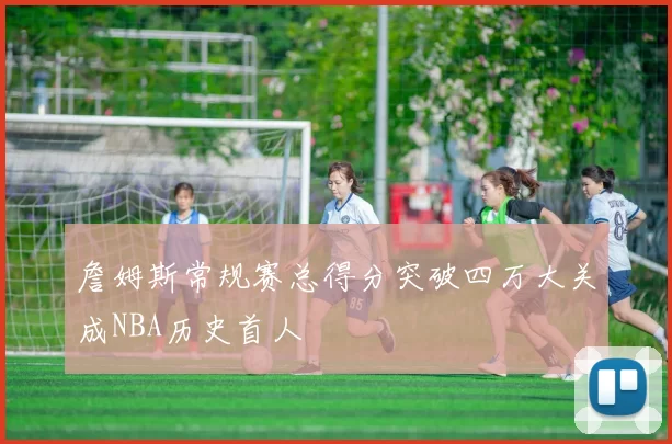 詹姆斯常规赛总得分突破四万大关成NBA历史首人