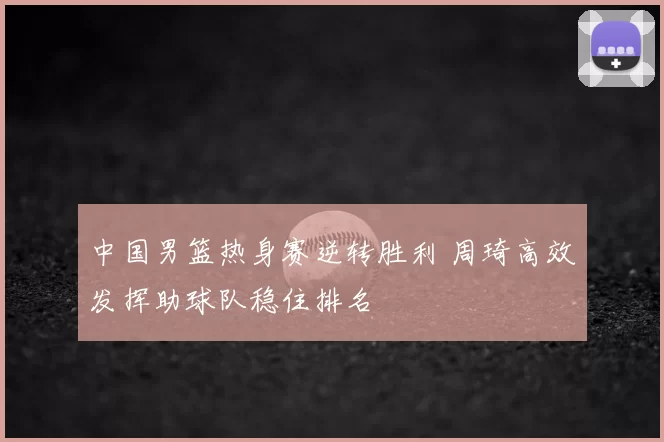 中国男篮热身赛逆转胜利 周琦高效发挥助球队稳住排名