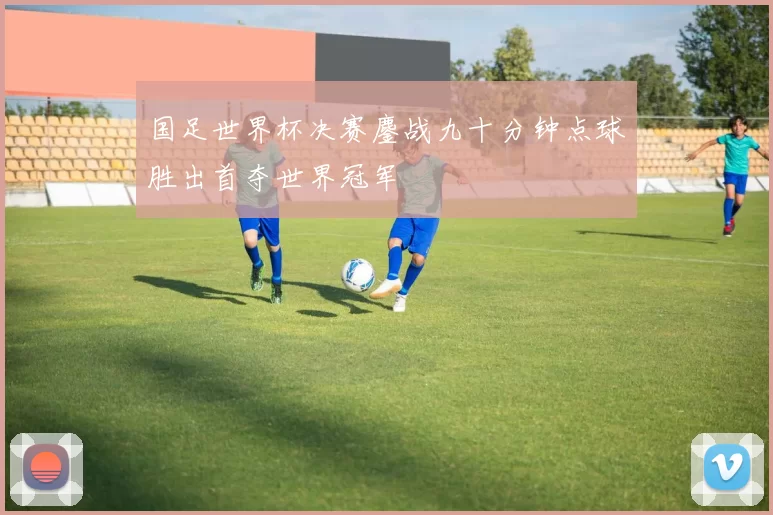 国足世界杯决赛鏖战九十分钟点球胜出首夺世界冠军