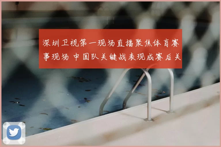 深圳卫视第一现场直播聚焦体育赛事现场 中国队关键战表现成赛后关注焦点