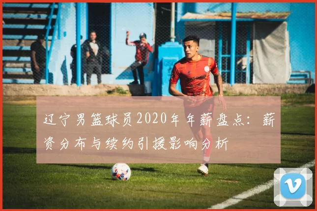 辽宁男篮球员2020年年薪盘点：薪资分布与续约引援影响分析