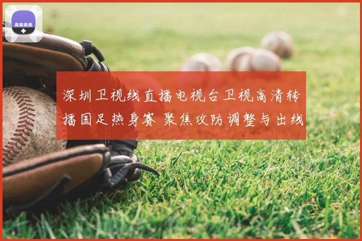 深圳卫视线直播电视台卫视高清转播国足热身赛 聚焦攻防调整与出线前景