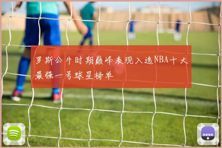 罗斯公牛时期巅峰表现入选NBA十大最强一号球星榜单