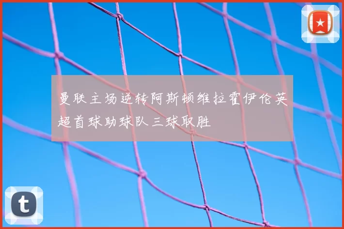 曼联主场逆转阿斯顿维拉霍伊伦英超首球助球队三球取胜