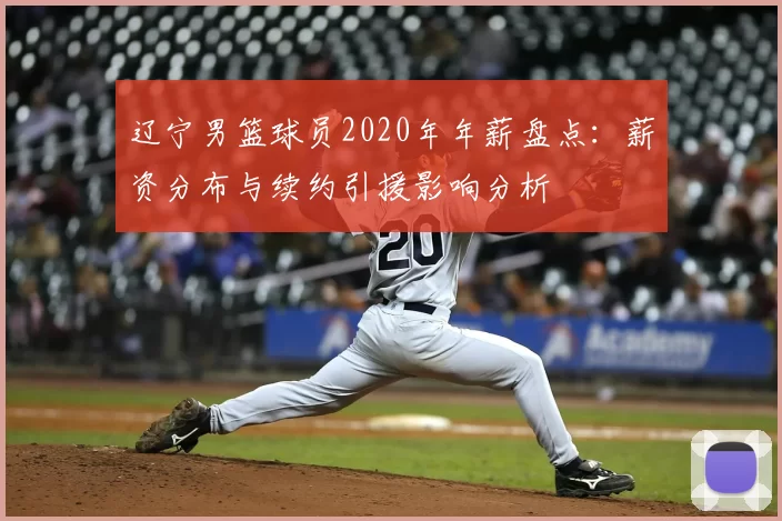 辽宁男篮球员2020年年薪盘点：薪资分布与续约引援影响分析