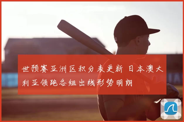 世预赛亚洲区积分表更新 日本澳大利亚领跑各组出线形势明朗