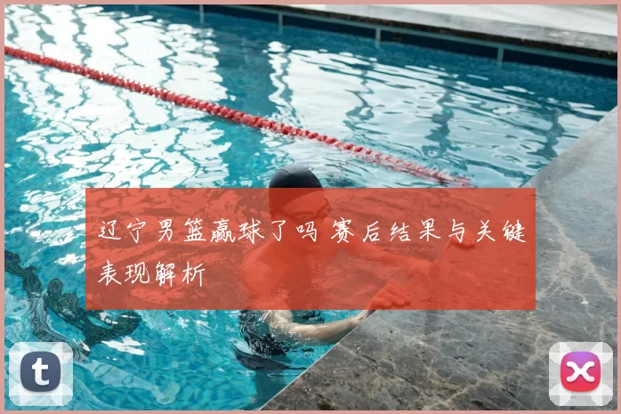 辽宁男篮赢球了吗 赛后结果与关键表现解析