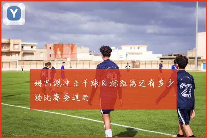 姆巴佩冲击千球目标距离还有多少场比赛要追赶