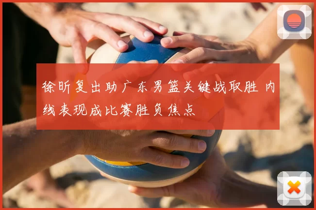 徐昕复出助广东男篮关键战取胜 内线表现成比赛胜负焦点