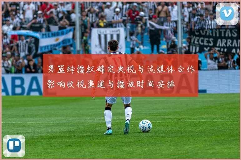 男篮转播权确定央视与流媒体合作影响收视渠道与播放时间安排