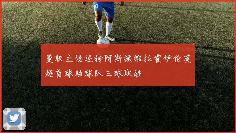 曼联主场逆转阿斯顿维拉霍伊伦英超首球助球队三球取胜
