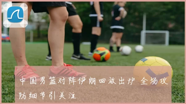 中国男篮对阵伊朗回放出炉 全场攻防细节引关注