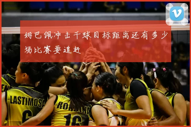 姆巴佩冲击千球目标距离还有多少场比赛要追赶