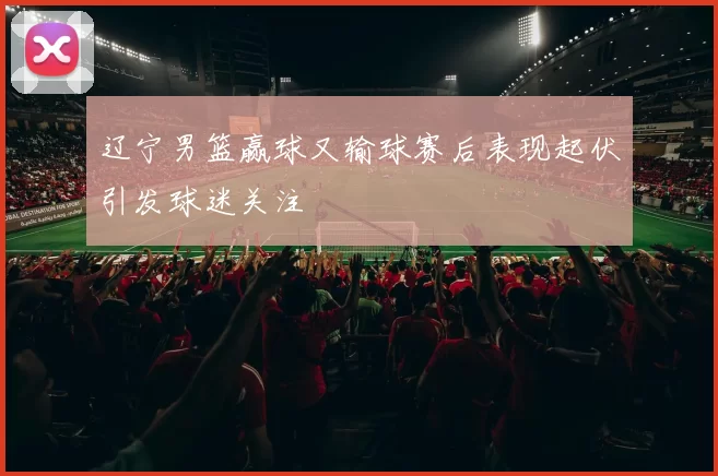辽宁男篮赢球又输球赛后表现起伏引发球迷关注