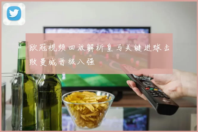 欧冠视频回放解析皇马关键进球击败曼城晋级八强