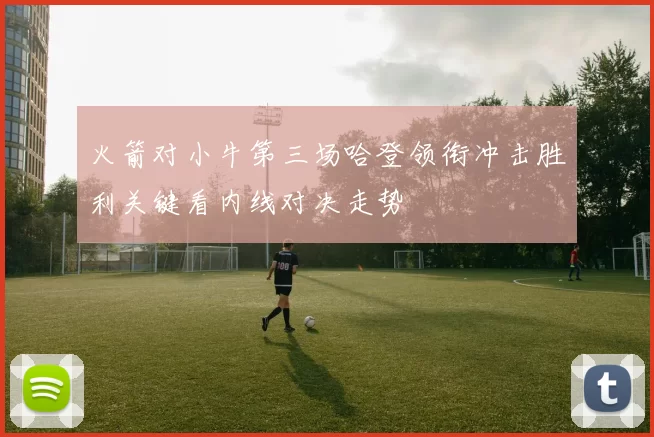 火箭对小牛第三场哈登领衔冲击胜利关键看内线对决走势