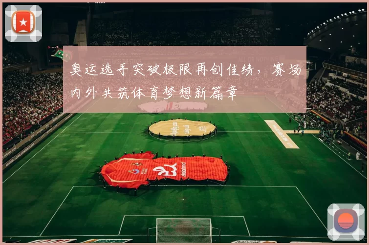 奥运选手突破极限再创佳绩，赛场内外共筑体育梦想新篇章