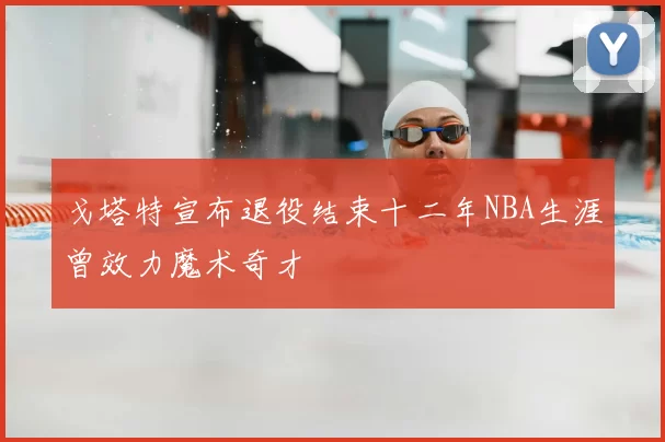 戈塔特宣布退役结束十二年NBA生涯曾效力魔术奇才