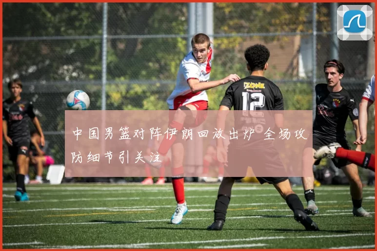 中国男篮对阵伊朗回放出炉 全场攻防细节引关注