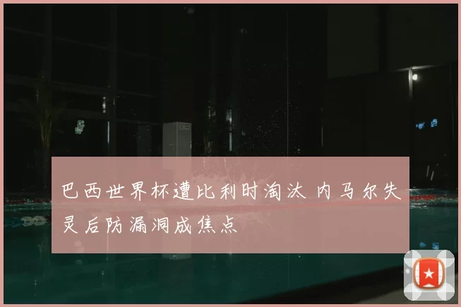 巴西世界杯遭比利时淘汰 内马尔失灵后防漏洞成焦点