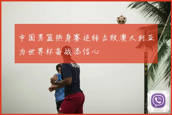 中国男篮热身赛逆转击败澳大利亚为世界杯备战添信心