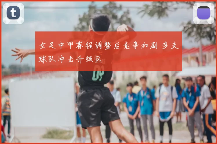女足中甲赛程调整后竞争加剧 多支球队冲击升级区