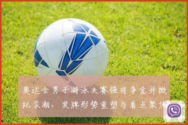 奥运会男子游泳决赛强将争金并掀纪录潮，奖牌形势重塑与看点聚焦