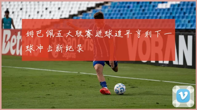 姆巴佩五大联赛进球追平亨利下一球冲击新纪录
