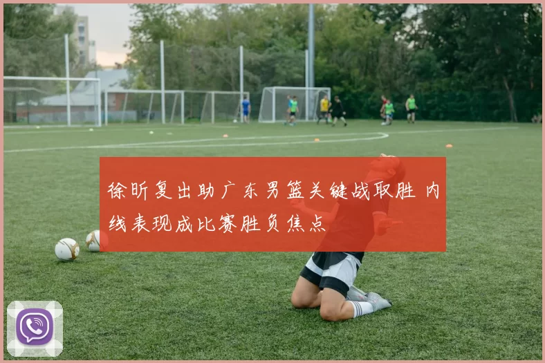 徐昕复出助广东男篮关键战取胜 内线表现成比赛胜负焦点