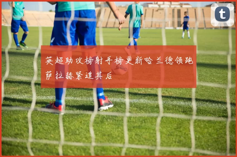 英超助攻榜射手榜更新哈兰德领跑萨拉赫紧追其后