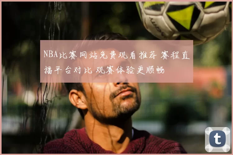 NBA比赛网站免费观看推荐 赛程直播平台对比 观赛体验更顺畅