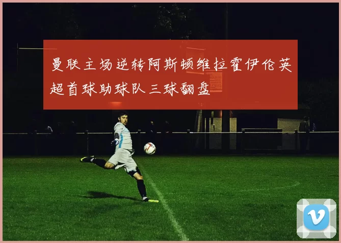 曼联主场逆转阿斯顿维拉霍伊伦英超首球助球队三球翻盘