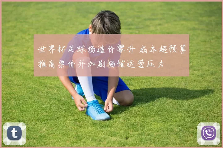 世界杯足球场造价攀升 成本超预算推高票价并加剧场馆运营压力