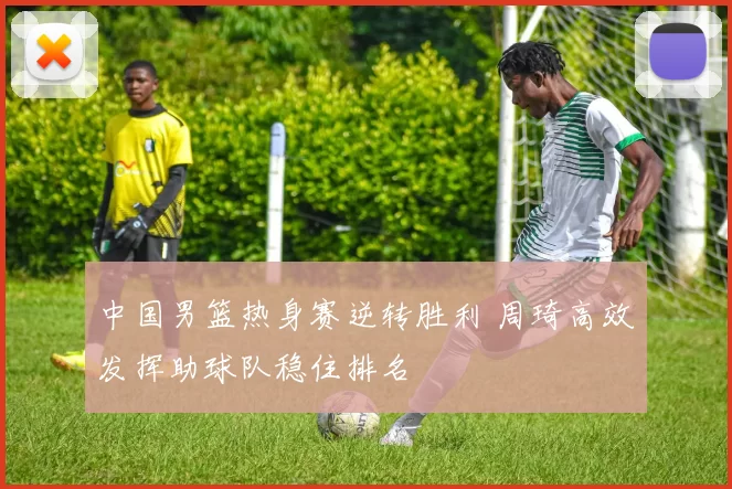 中国男篮热身赛逆转胜利 周琦高效发挥助球队稳住排名