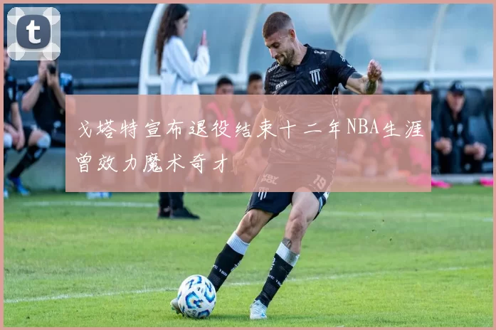 戈塔特宣布退役结束十二年NBA生涯曾效力魔术奇才